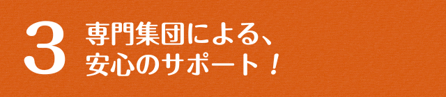 専門集団による、安心のサポート！